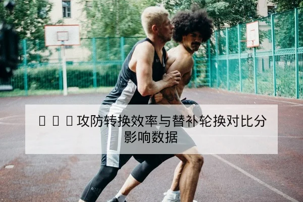 CBA赛前首发轮换与替补得分效率研判